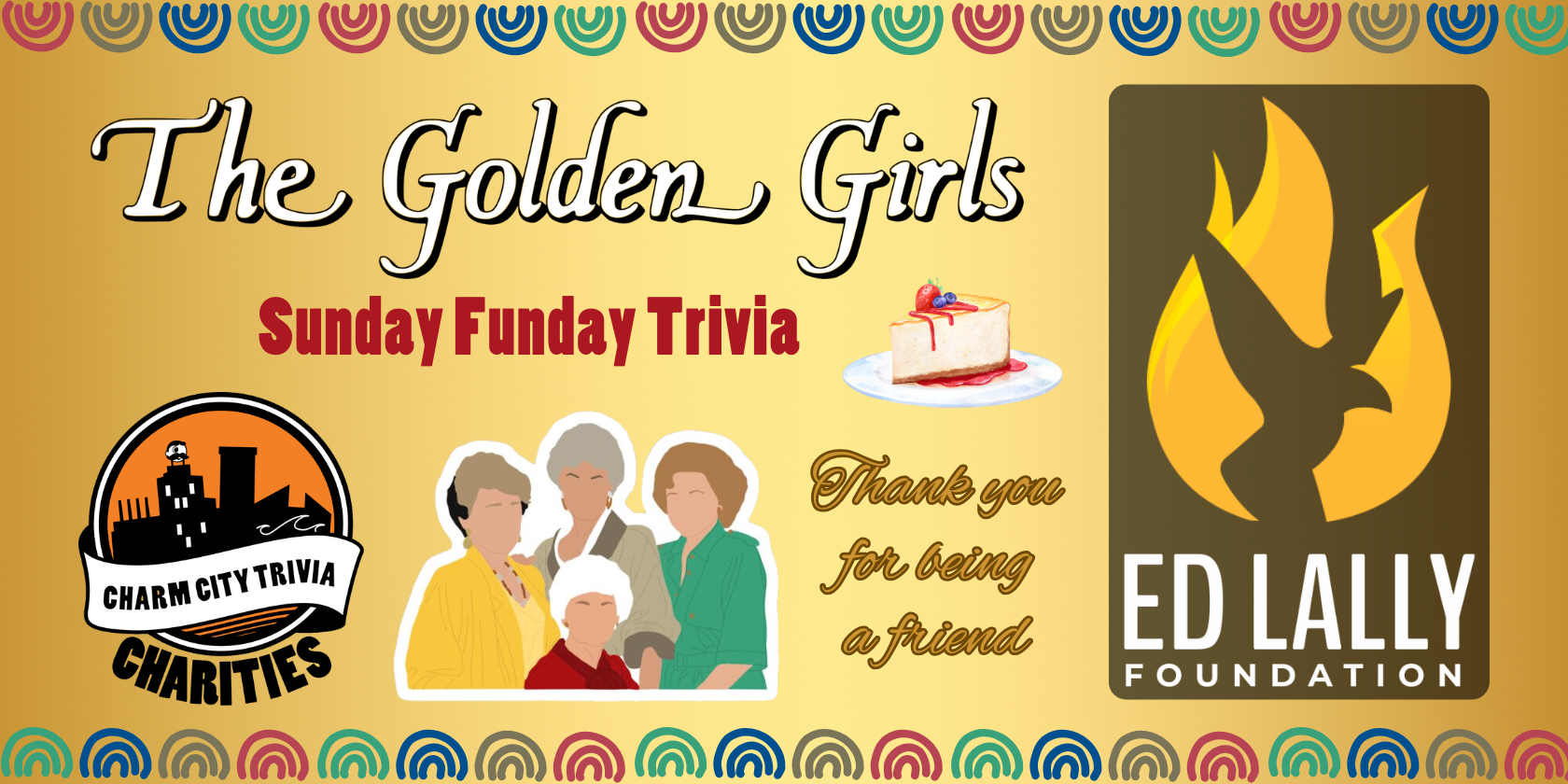 a gold background with a colorful border, the Charm City Trivia Charities logo, the Ed Lally Foundation logo, the Golden Girls logo, Blanche, Dorothy, Rose, Sophia, cheesecake, and dark red and gold text. The red text reads: Sunday Funday Trivia. The gold text reads: Thank you for being a friend.