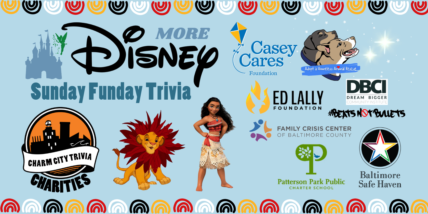 a light blue background with a colorful border, the Charm City Trivia Charities logo; the logos of: Baltimore Safe Haven, Beats Not Bullets, Ed Lally Foundation, Casey Cares, Patterson Park PCS, Adopt A Homeless Animal Rescue, & Family Crisis Center of Baltimore County; the Disney logo, Moana, Simba, the Disney castle, Tinker Bell, the stars from Peter Pan, and dark blue text. The text reads: Sunday Funday Trivia