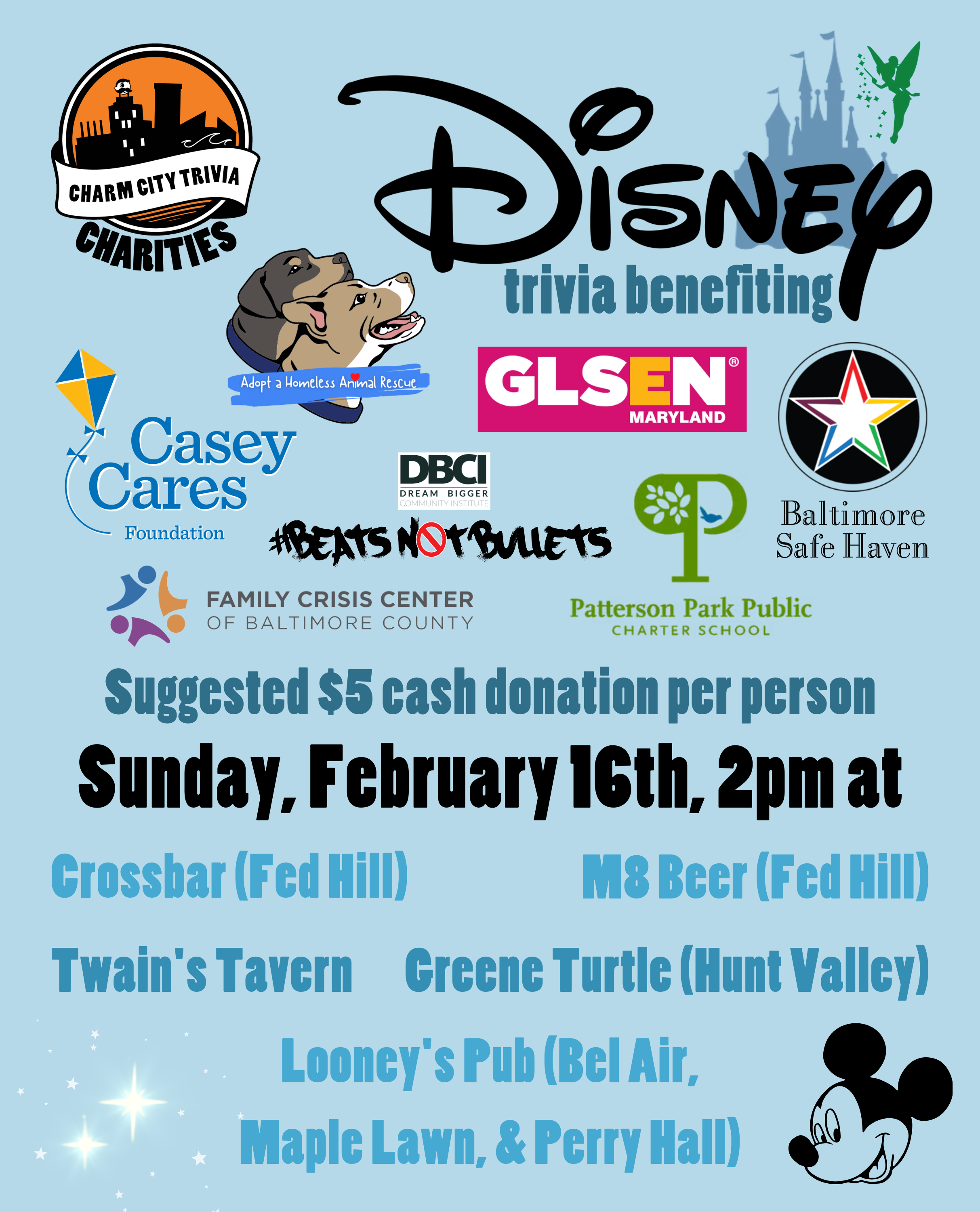 a light blue background with the Charm City Trivia Charities logo, the logos of each of the charities, the Disney logo, the Disney castle, Tinker Bell, Mickey Mouse, the stars from Peter Pan, and medium blue, dark blue, and black text. The text reads: Disney trivia benefiting Casey Cares, Adopt A Homeless Animal Rescue, GLSEN Maryland, Beats Not Bullets, Patterson Park PCS, Family Crisis Center, & Baltimore Safe Haven. Suggested $5 cash donation per person. Sunday, February 16th, 2pm at. Crossbar (Fed Hill). M8 Beer (Fed Hill). Twain's Tavern. Greene Turtle (Hunt Valley). Looney's Pub (Bel Air, Maple Lawn, & Perry Hall).