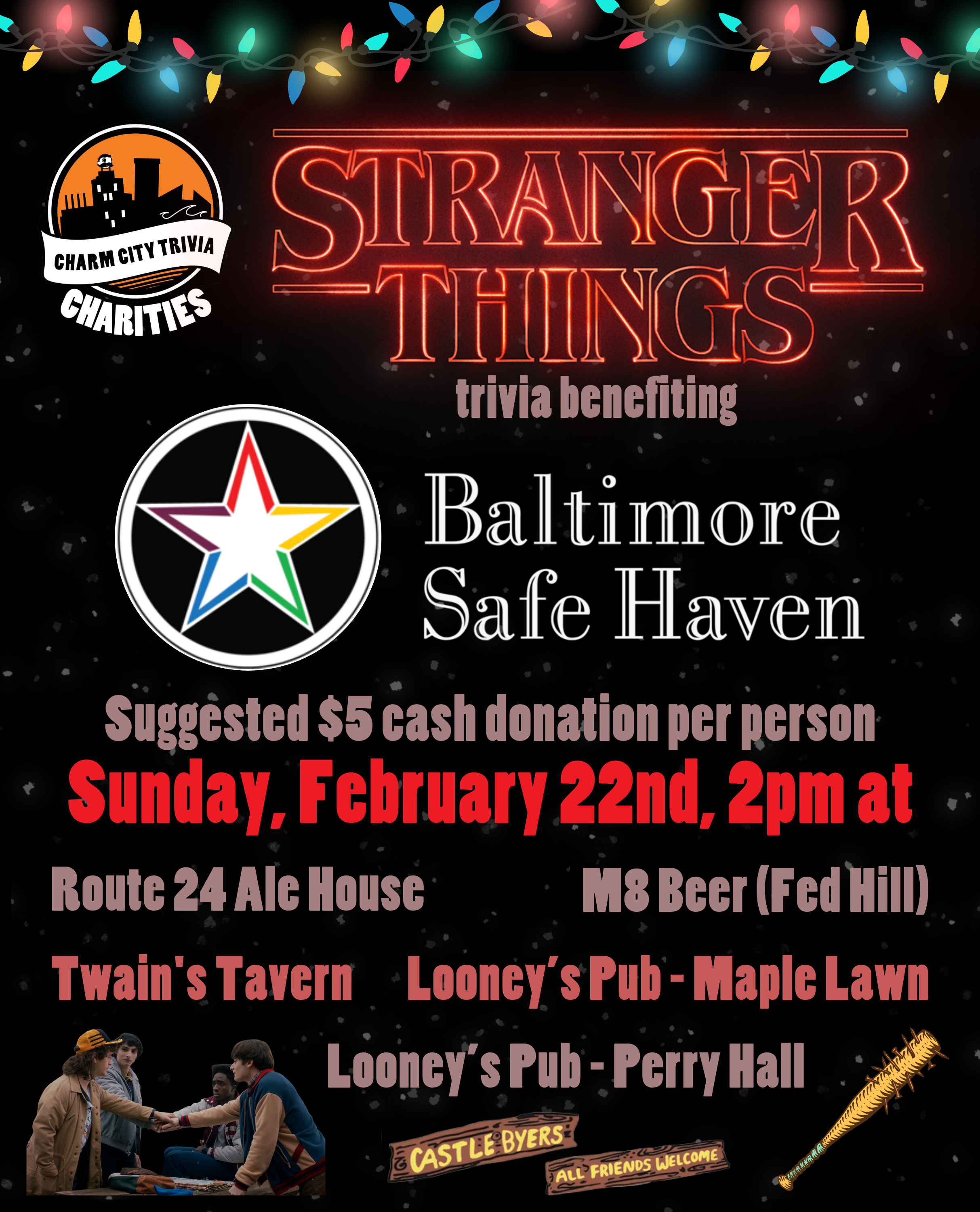 a black background with the upside down particles, the Charm City Trivia Charities logo, the Baltimore Safe Haven logo, the Stranger Things logo, Christmas lights, Steve's nail bat; season 5 Dustin, Mike, Lucas, & Will doing a hand stack over a table; the Castle Byers & All Friends Welcome signs, and red, reddish gray, and gray-ish red text. The text reads: Stranger Things trivia benefiting Baltimore Safe Haven. Suggested $5 cash donation per person. Sunday, February 22nd, 2pm at. Route 24 Ale House. M8 Beer (Fed Hill). Twain's Tavern. Looney's Pub - Maple Lawn. Looney's Pub - Perry Hall.
