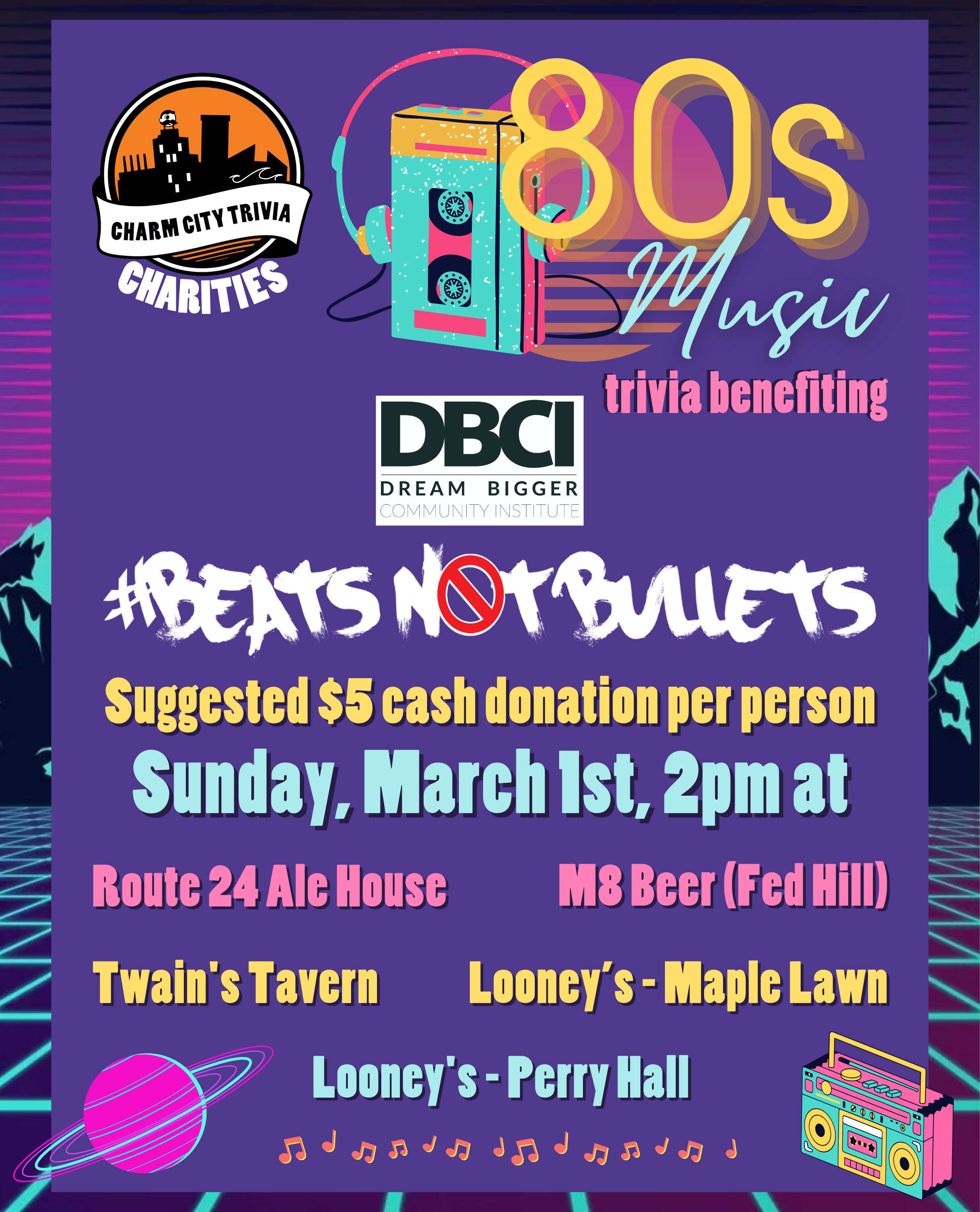 a colorful 80s background with a dark purple rectangle centered behind the text, the Charm City Trivia Charities logo, the Dream Bigger Community Institute logo, the Beats Not Bullets logo, a colorful cassette player with headphones, a colorful boombox, orange & yellow music notes, a pink & blue planet with rings, and yellow, pink, and blue text. The text reads: 80s Music trivia benefiting Dream Bigger Community Institute #Beats Not Bullets. Suggested $5 cash donation per person. Sunday, March 1st, 2pm at. Route 24 Ale House. M8 Beer (Fed Hill). Twain's Tavern. Looney's Pub - Maple Lawn. Looney's Pub - Perry Hall.