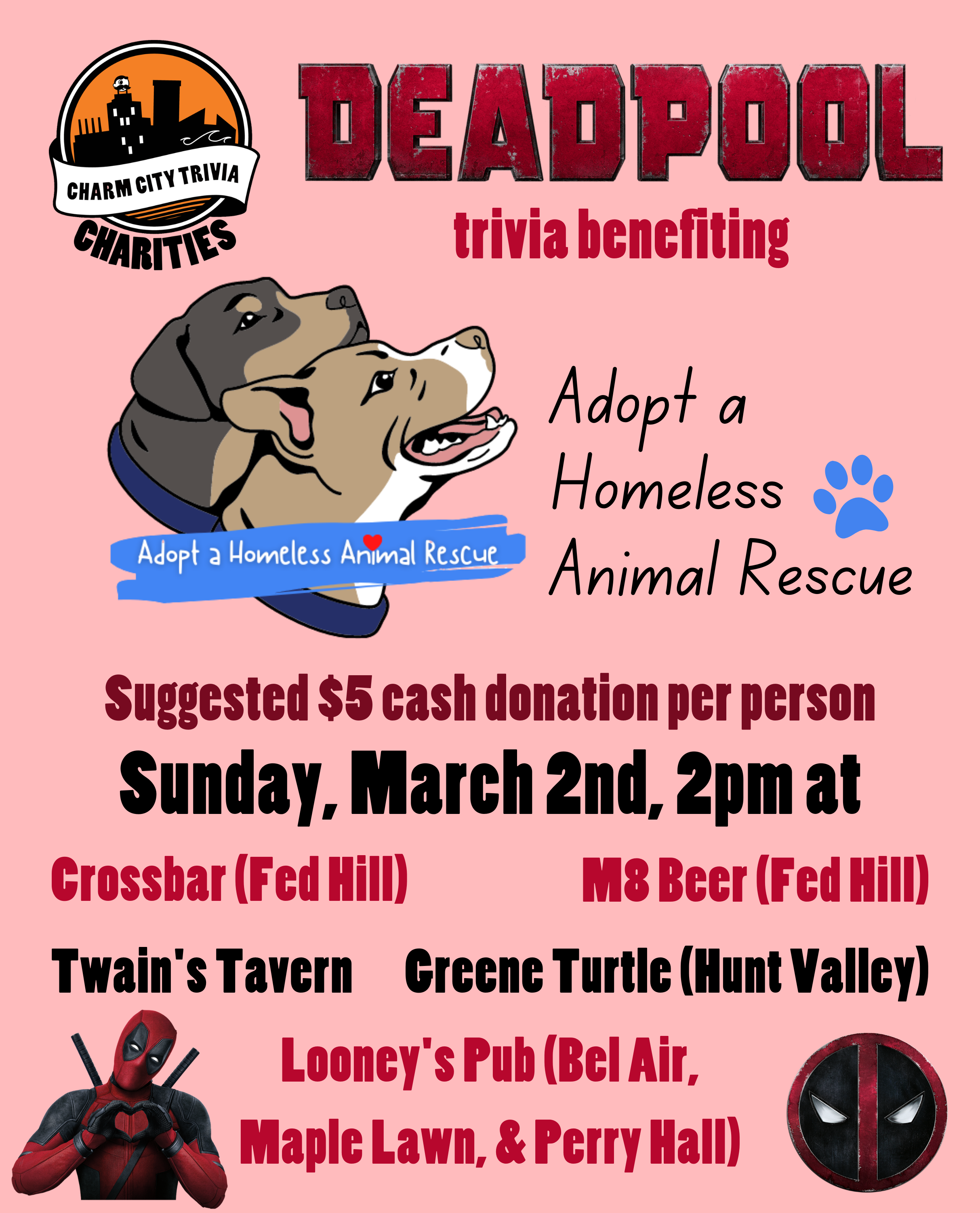 a light pink background with the Charm City Trivia Charities logo, the Adopt A Homeless Animal Rescue logo, Deadpool logo, Deadpool holding up heart hands, the deadpool face logo, and red, dark red, and black text. The text reads: Deadpool trivia benefiting Adopt A Homeless Animal Rescue. Suggested $5 cash donation per person. Sunday, March 2nd, 2pm at. Crossbar (Fed Hill). M8 Beer (Fed Hill). Twain's Tavern. Greene Turtle (Hunt Valley). Looney's Pub (Bel Air, Maple Lawn, & Perry Hall).