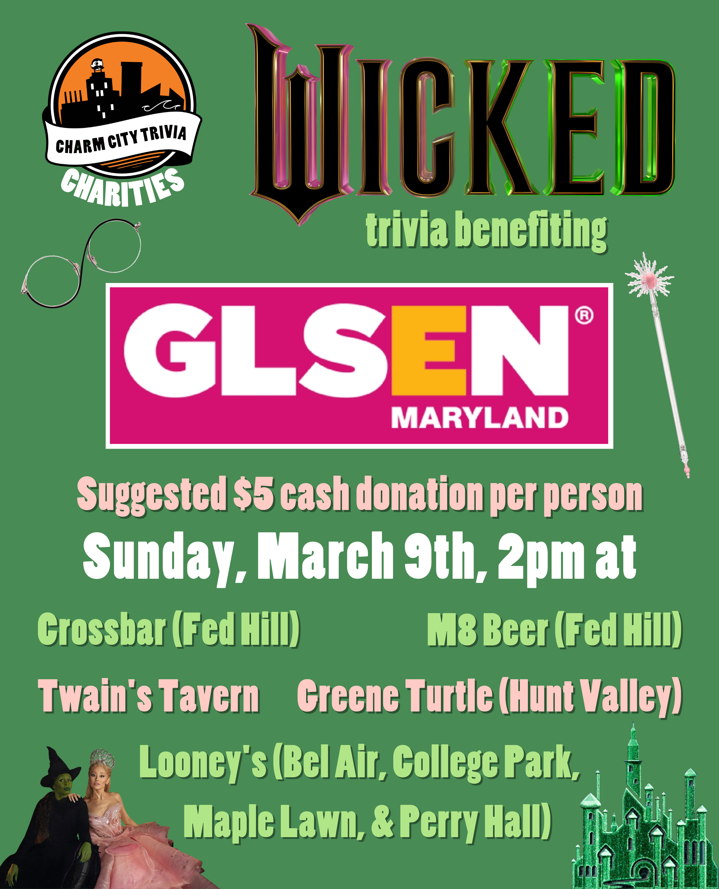 a medium green background with the Charm City Trivia Charities logo, GLSEN Maryland logo, the Wicked logo, Elphaba and Glinda, Glinda's wand, Elphaba's glasses, the Emerald City, and pink, light green, and white text. The text reads: Wicked trivia benefiting GLSEN Maryland. Suggested $5 cash donation per person. Sunday, March 9th, 2pm at. Crossbar (Fed Hill). M8 Beer (Fed Hill). Twain's Tavern. Greene Turtle (Hunt Valley). Looney's Pub (Bel Air, College Park, Maple Lawn, & Perry Hall).