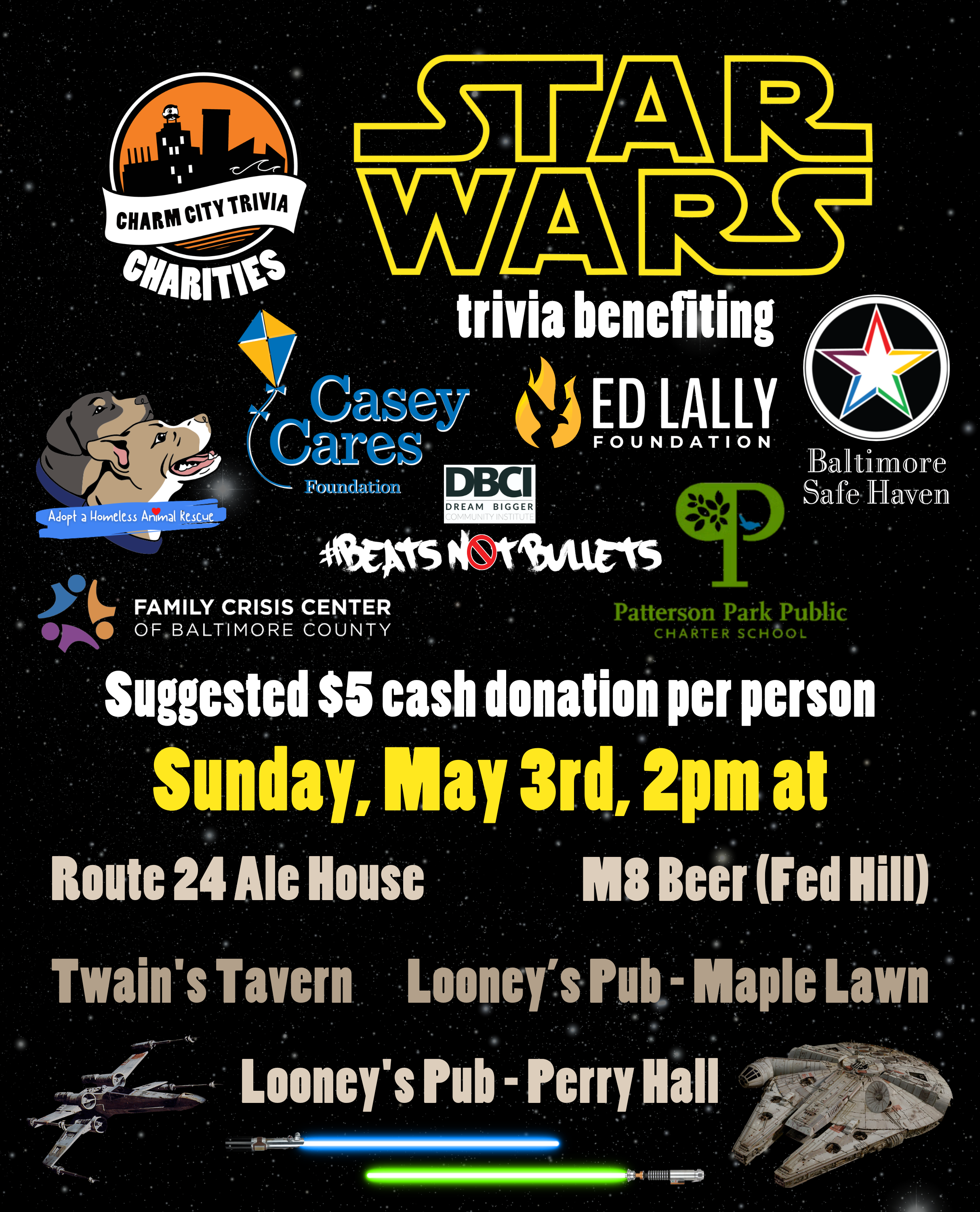 a starry space background with the Charm City Trivia Charities logo, the logos of each of the charities, the Star Wars logo, the Millennium Falcon, an X-Wing, blue and green lightsabers, and yellow, medium warm gray, and white text. The text reads: Star Wars trivia benefiting Baltimore Safe Haven, Beats Not Bullets, Casey Cares, Ed Lally Foundation, Family Crisis Center, Adopt A Homeless Animal Rescue, & Patterson Park PCS. Suggested $5 cash donation per person. Sunday, May 3rd, 2pm at. Route 24 Ale House. M8 Beer (Fed Hill). Twain's Tavern. Looney's Pub - Maple Lawn. Looney's Pub - Perry Hall.
