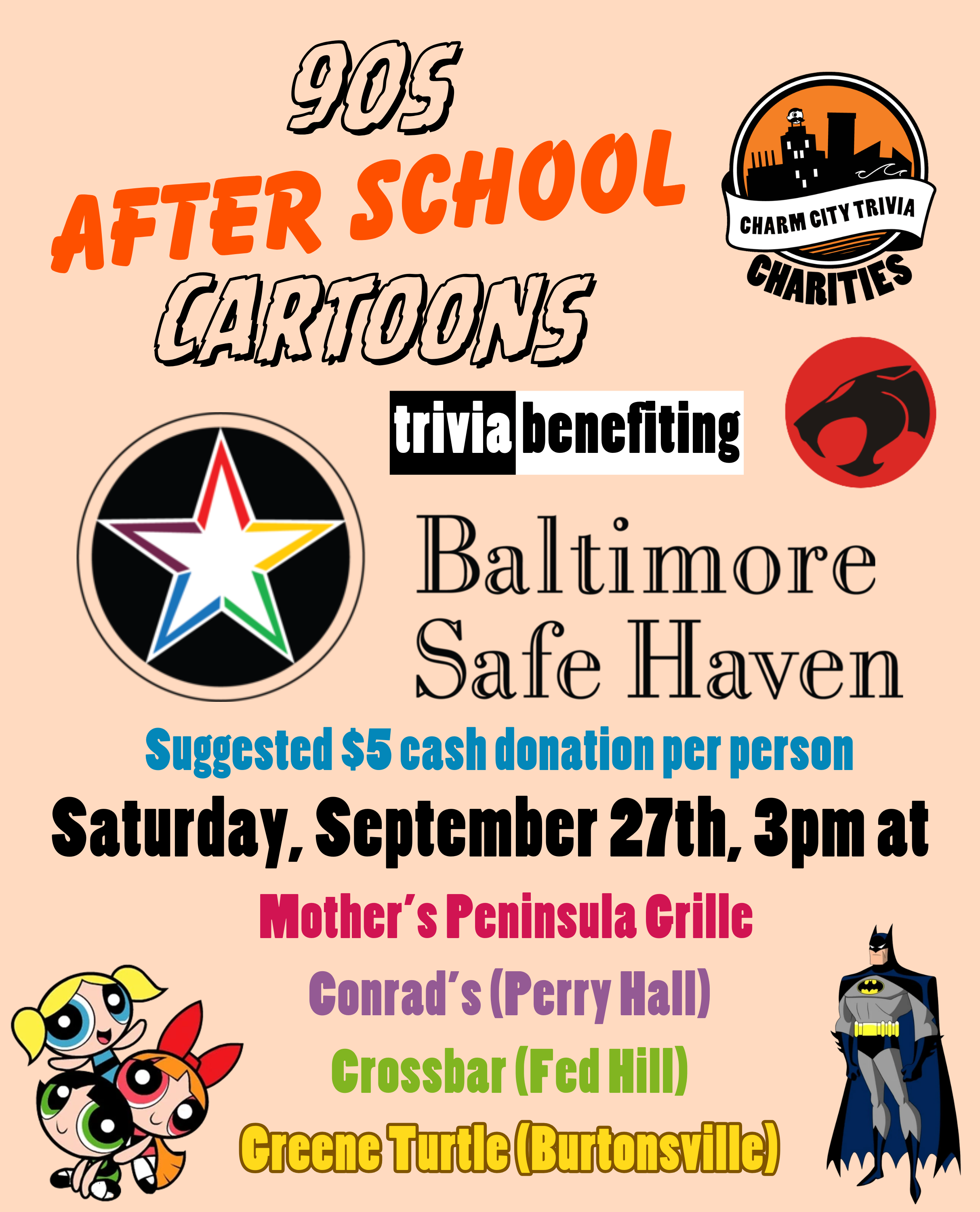 a light orange background with the Charm City Trivia Charities logo, the Baltimore Safe Haven logo, orange and black text that reads "90s After School Cartoons," the Powerpuff Girls, Batman from Batman The Animated Series, the Thundercats logo, and black, white, blue, pink, purple, green, and yellow text. The text reads: 90s After School Cartoons trivia benefiting Baltimore Safe Haven. Suggested $5 cash donation per person. Saturday, September 27th, 3pm at. Mother's Peninsula Grille. Conrad's (Perry Hall). Crossbar (Fed Hill). Greene Turtle (Burtonsville).