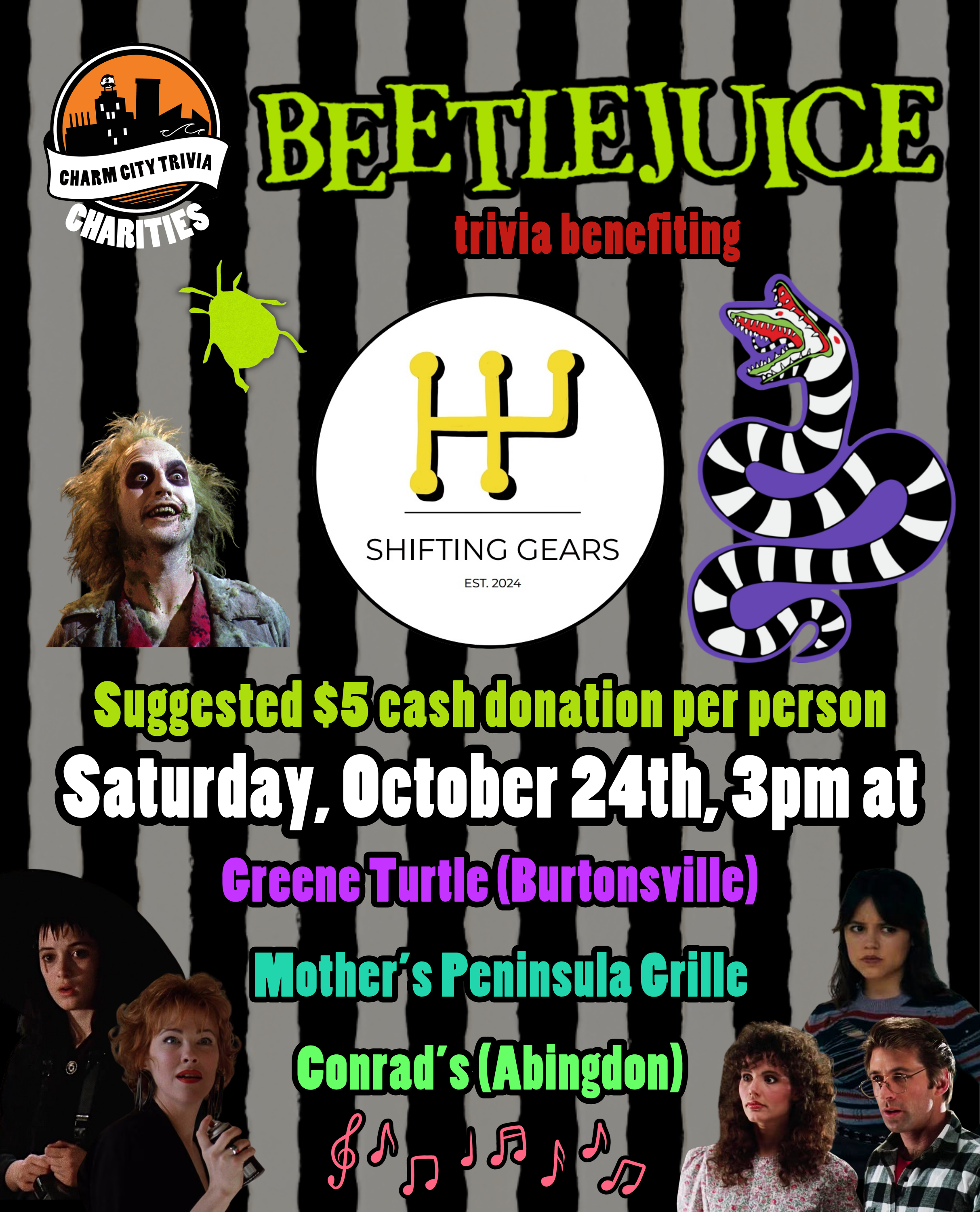 a black and white stripe background with the Charm City Trivia Charities logo, the Shifting Gears logo, the Beetlejuice logo, Lydia Deetz, Delia Deetz, Astrid Deetz, Barbara & Adam Maitland, Beetlejuice, the sandworm, the beetle from the musical, light red music notes, and medium red, light green, white, medium purple, medium blue, and medium green text. The text reads: Beetlejuice trivia benefiting Shifting Gears. Suggested $5 cash donation per person. Saturday, October 24th, 3pm at. Greene Turtle (Burtonsville). Mother's Peninsula Grille. Conrad's (Abingdon).