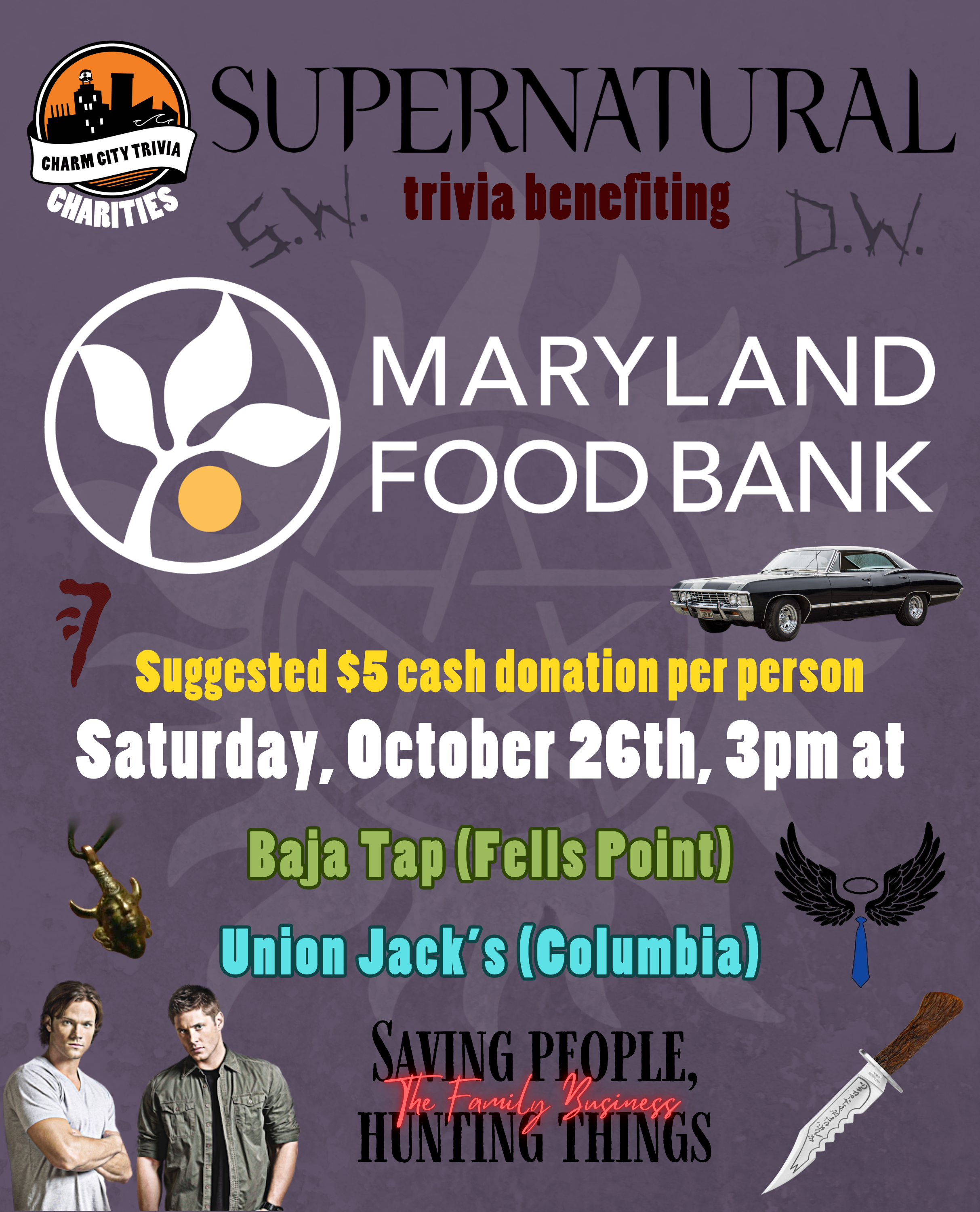 a grayish purple background with the Charm City Trivia Charities logo, the Maryland Food Bank logo, the Supernatural logo, a white anti-possession symbol in the background, Sam, Dean, the Impala, the Demon-Killing Knife, Sam & Dean's carved initials (reading S.W. and D.W.), the Samulet, the Mark of Cain, black and red text that reads "saving people, hunting things. the family business," Castiel's wings and tie, and dark red, yellow, white, khaki green, and bright cyan text. The text reads: Supernatural trivia benefiting Maryland Food Bank. Suggested $5 cash donation per person. Saturday, October 26th, 3pm at. Baja Tap (Fells Point). Union Jack's (Columbia).