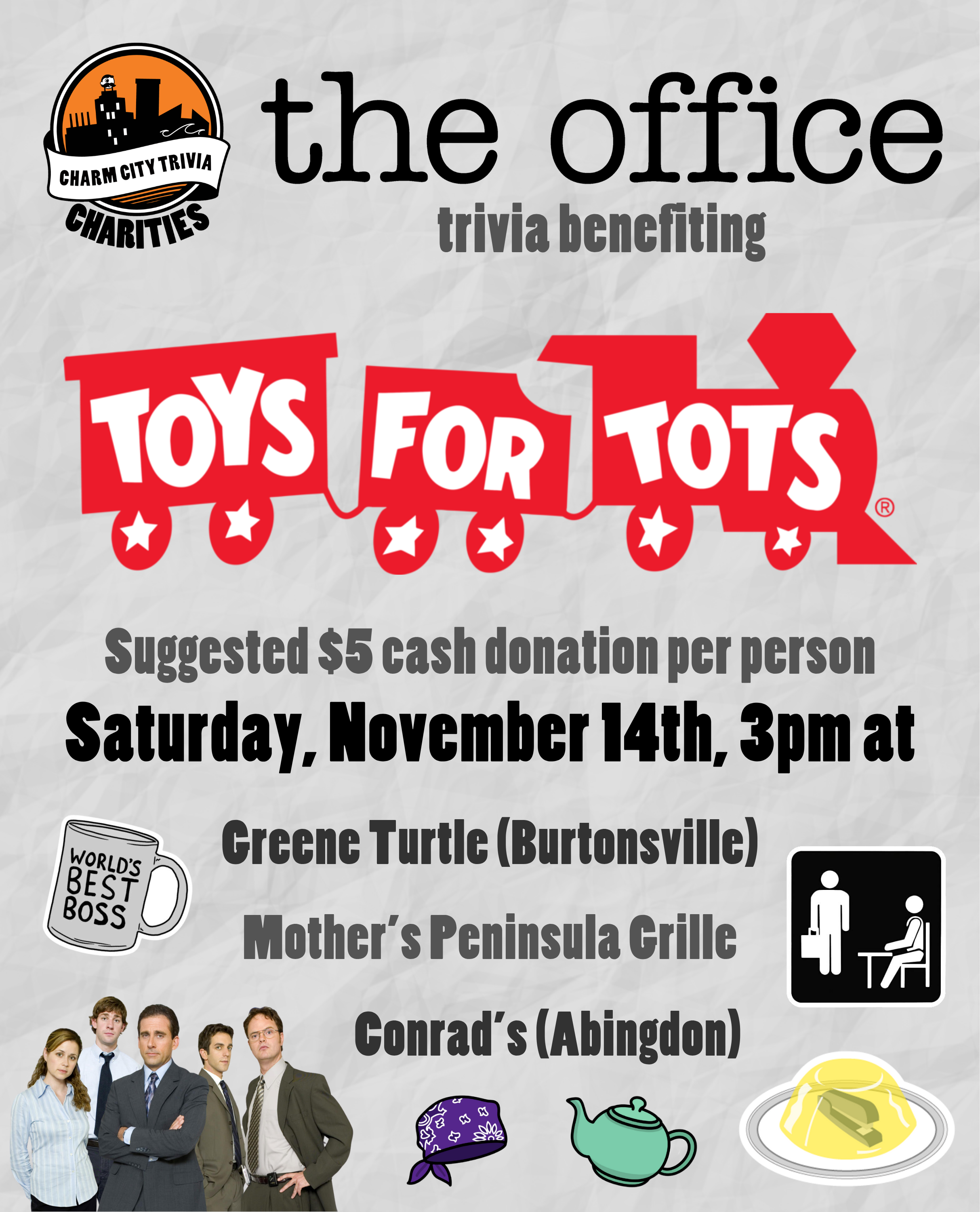 a light gray, paper textured background with the Charm City Trivia Charities logo, the Toys for Tots logo, The Office logo, the world's best boss mug, a stapler in jello, Prison Mike's bandana, Pam's teapot, The Office placard, a photo of the main cast from The Office, and medium gray, dark gray, and black text. The text reads: The Office trivia benefiting Toys for Tots. Suggested $5 cash donation per person. Saturday, November 14th, 3pm at. Greene Turtle (Burtonsville). Mother's Peninsula Grille. Conrad's (Abingdon). 