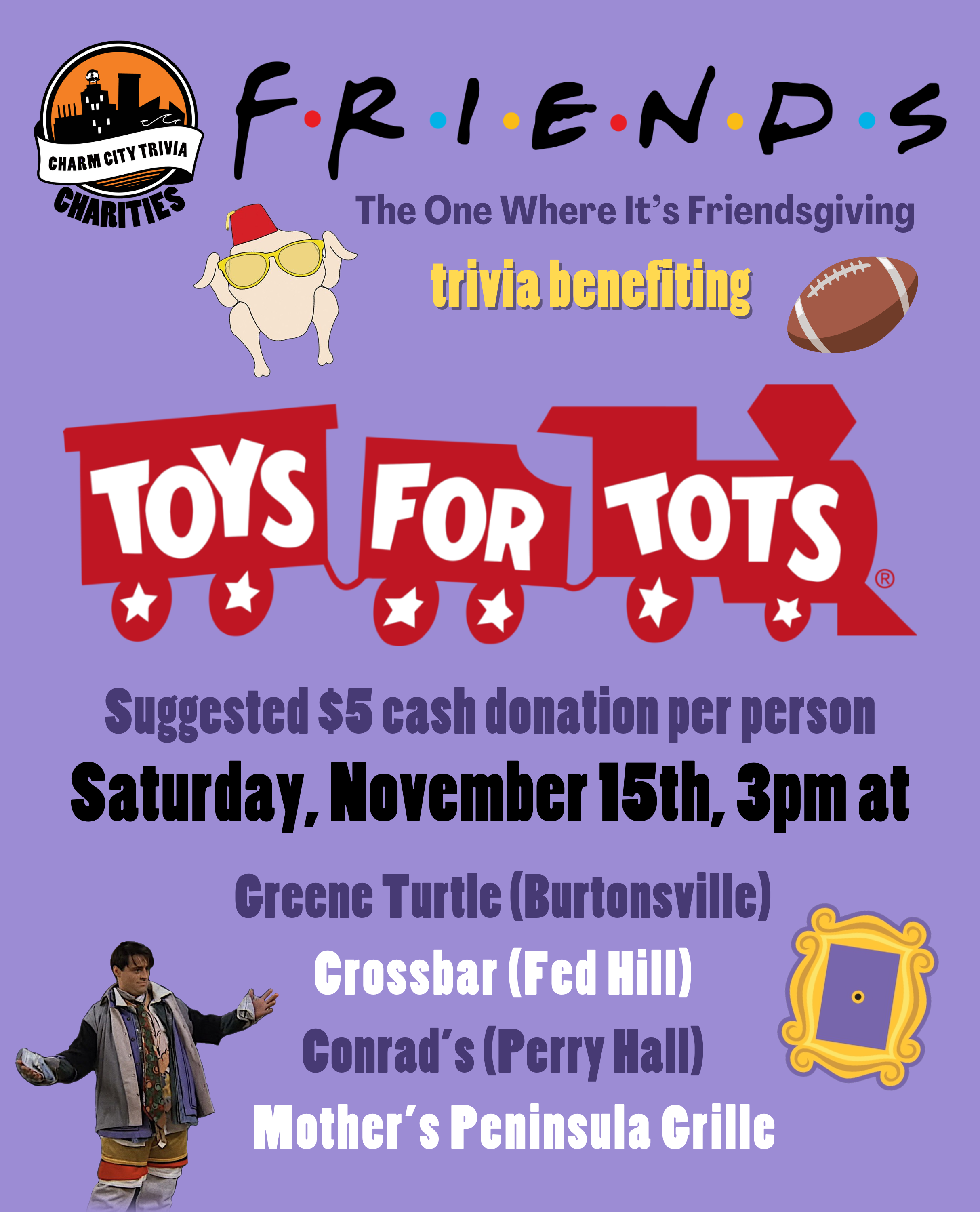 a light purple background with the Charm City Trivia Charities logo, the Toys for Tots logo, the Friends logo, dark purple text that reads "The One Where It's Friendsgiving," the picture frame from Monica's apartment, the turkey with sunglasses and a fez, a football, a photo of Joey in Chandler's clothes, and yellow, dark purple, black, and white text. The text reads: Friends trivia benefiting Toys for Tots. Suggested $5 cash donation per person. Saturday, November 15th, 3pm at. Greene Turtle (Burtonsville). Conrad's (Perry Hall). Crossbar (Fed Hill). Mother's Peninsula Grille.