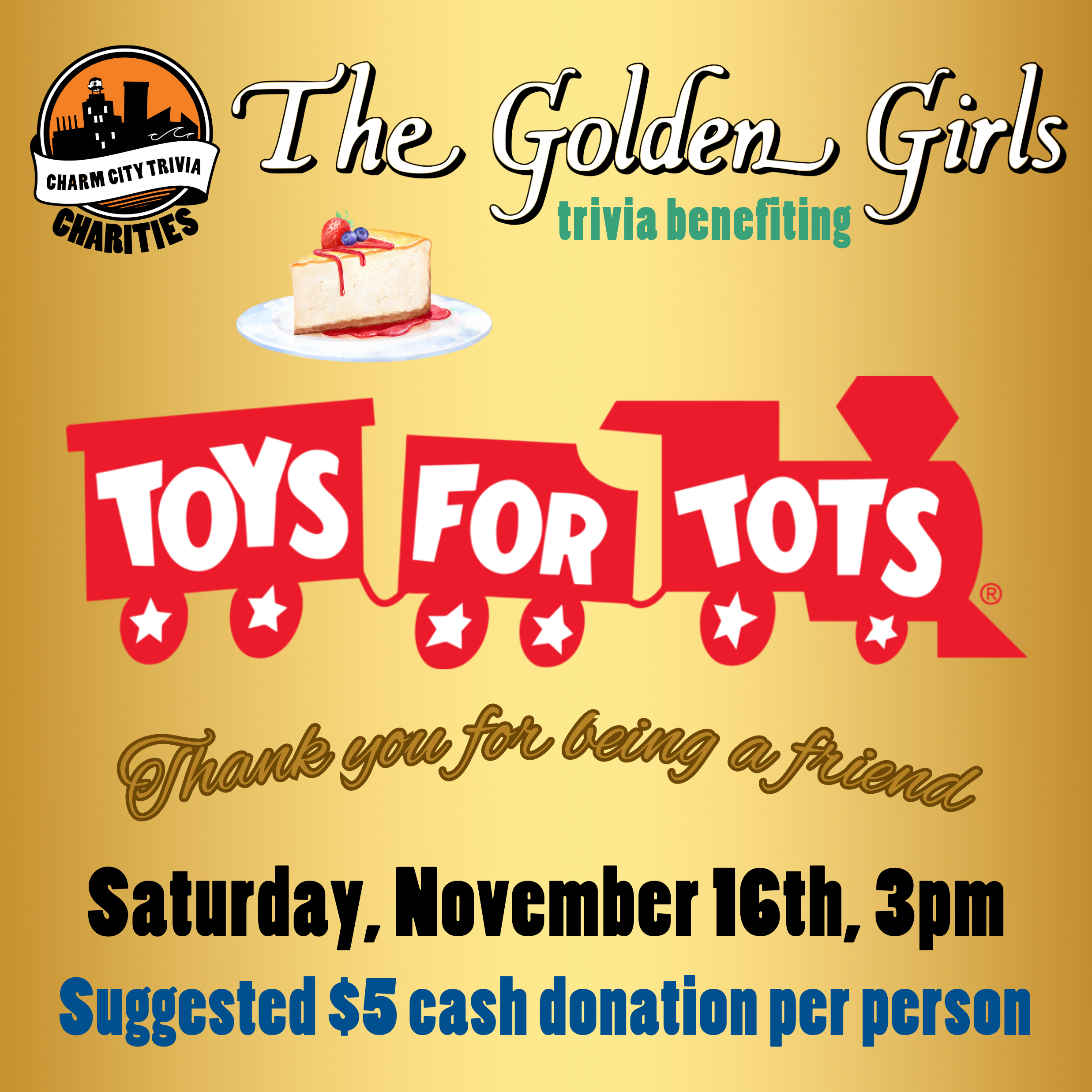 a gold background with the Charm City Trivia Charities logo, the Toys for Tots logo, the Golden Girls logo, cheesecake, gold text that reads "thank you for being a friend," and green, blue, and black text. The text reads: The Golden Girls trivia benefiting Toys for Tots. Saturday, November 16th, 3pm. Suggested $5 cash donation per person.