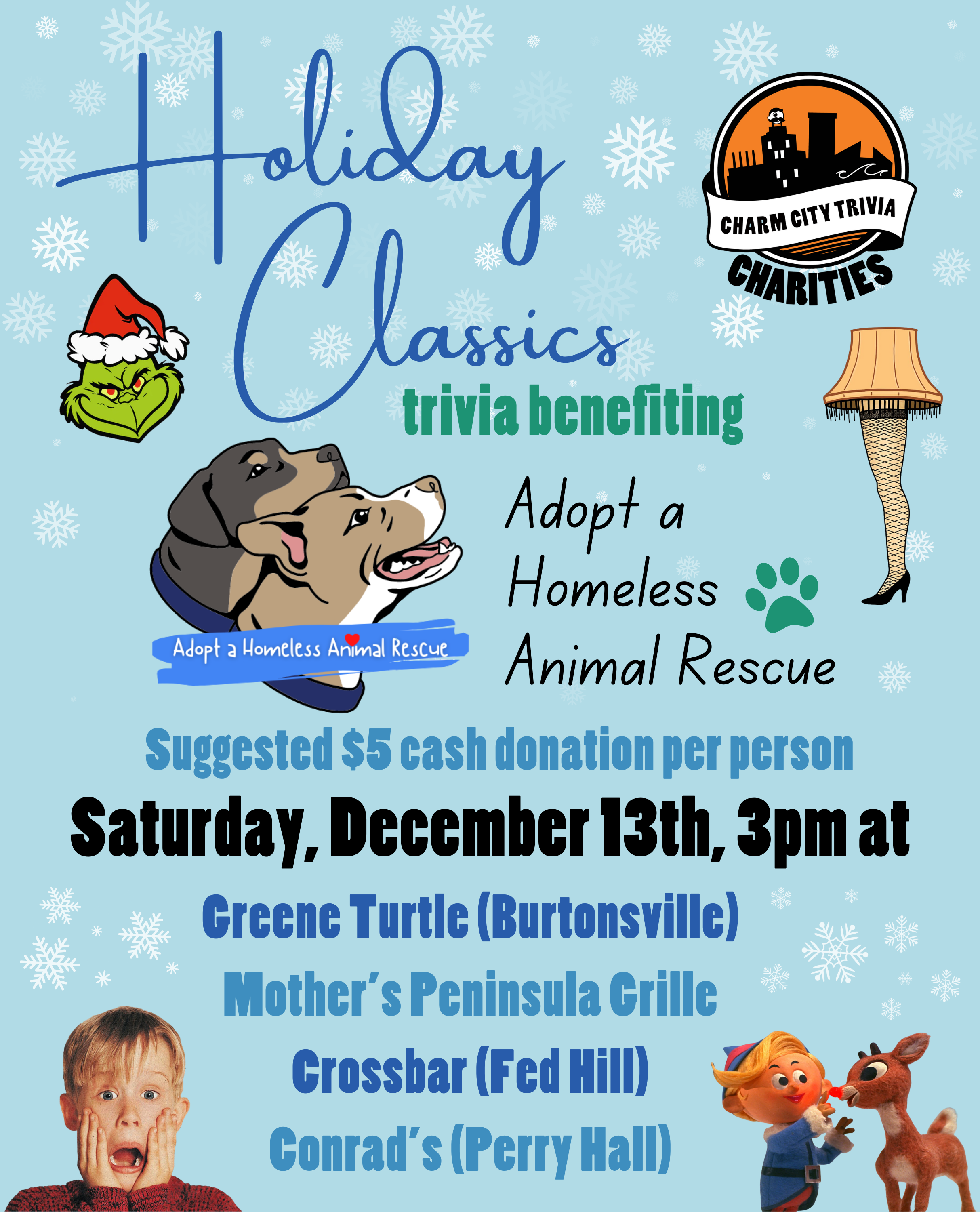 a light blue background with snowflakes, the Charm City Trivia Charities logo, the Adopt A Homeless Animal Rescue logo, dark blue text that reads "Holiday Classics," the Grinch, the lamp from A Christmas Story, Kevin from Home Alone, Rudolph and Hermey from Rudolph the Red-Nosed Reindeer, and dark blue, medium blue, dark teal, and black text. The text reads: Holiday Classics trivia benefiting Adopt A Homeless Animal Rescue. Suggested $5 cash donation per person. Saturday, December 13th, 3pm at. Greene Turtle (Burtonsville). Mother's Peninsula Grille. Crossbar (Fed Hill). Conrad's (Perry Hall).