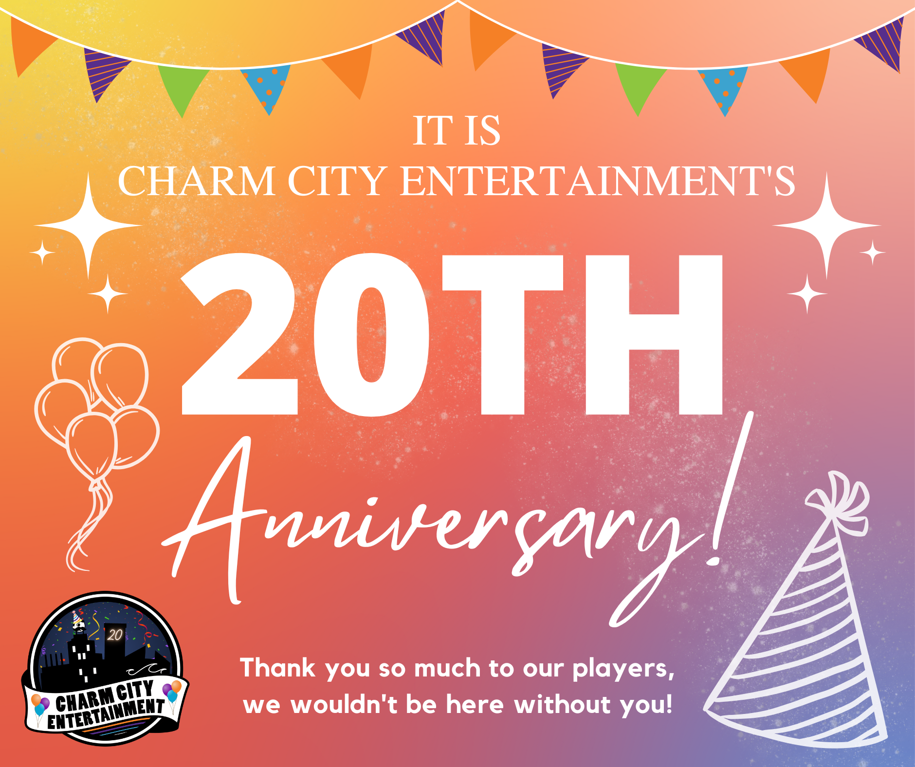 a colorful background with the Charm City Entertainment logo, a multicolor pennant banner, white balloons, white birthday hat, white sparkles, and white text. The text reads: It is Charm City Entertainment's 20th Anniversary! Thank you so much to our players, we wouldn't be here without you!