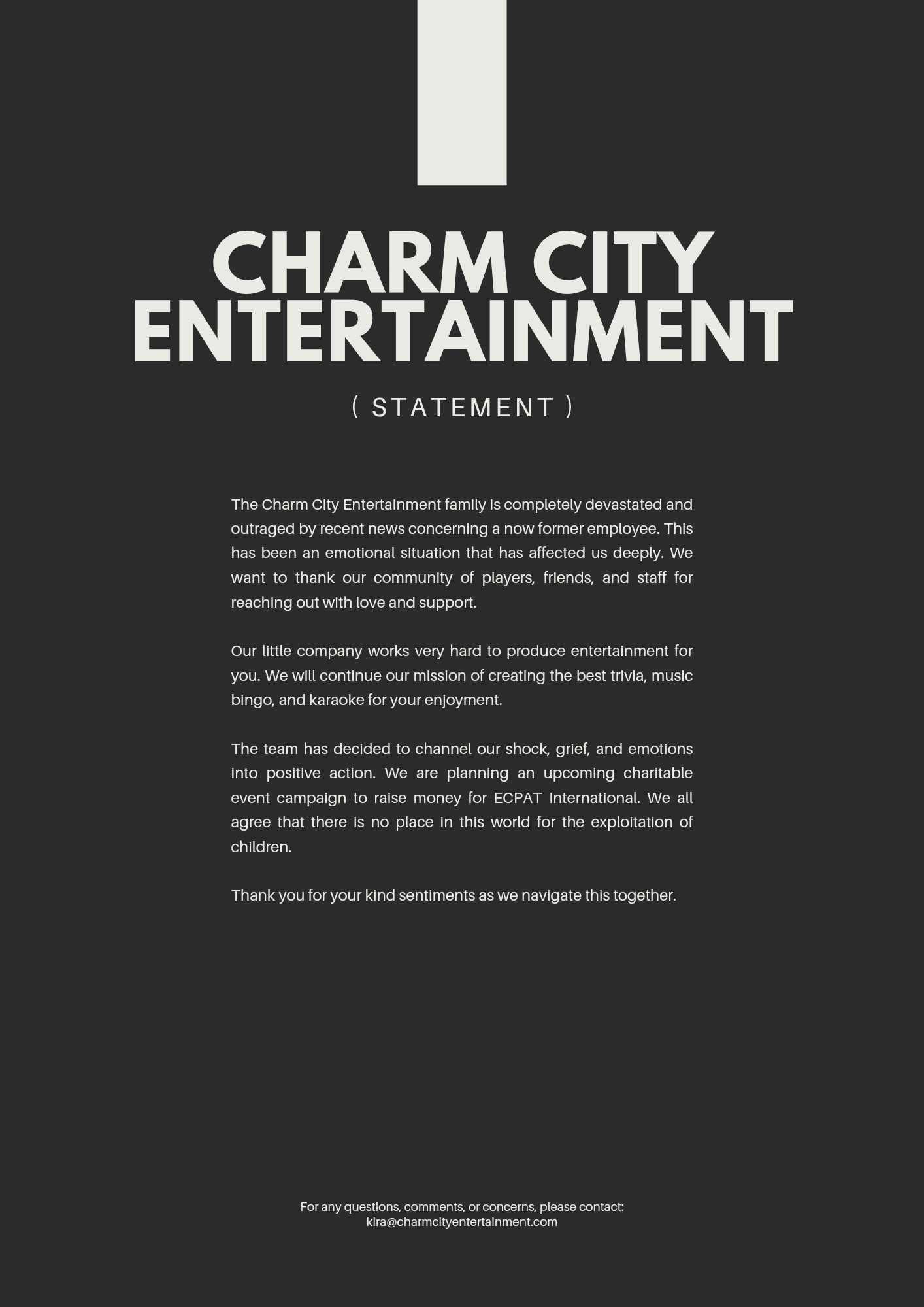 A dark gray background with light gray text reading: Charm City Entertainment (Statement). The Charm City Entertainment family is completely devastated and outraged by recent news concerning a now former employee. This has been an emotional situation that has affected us deeply. We want to thank our community of players, friends, and staff for reaching out with love and support. Our little company works very hard to produce entertainment for you. We will continue our mission of creating the best trivia, music bingo, and karaoke for your enjoyment. The team has decided to channel our shock, grief, and emotions into positive action. We are planning an upcoming charitable event campaign to raise money for ECPAT International. We all agree that there is no place in this world for the exploitation of children. Thank you for your kind sentiments as we navigate this together. For any questions, comments, or concerns, please contact: kira@charmcityentertainment.com