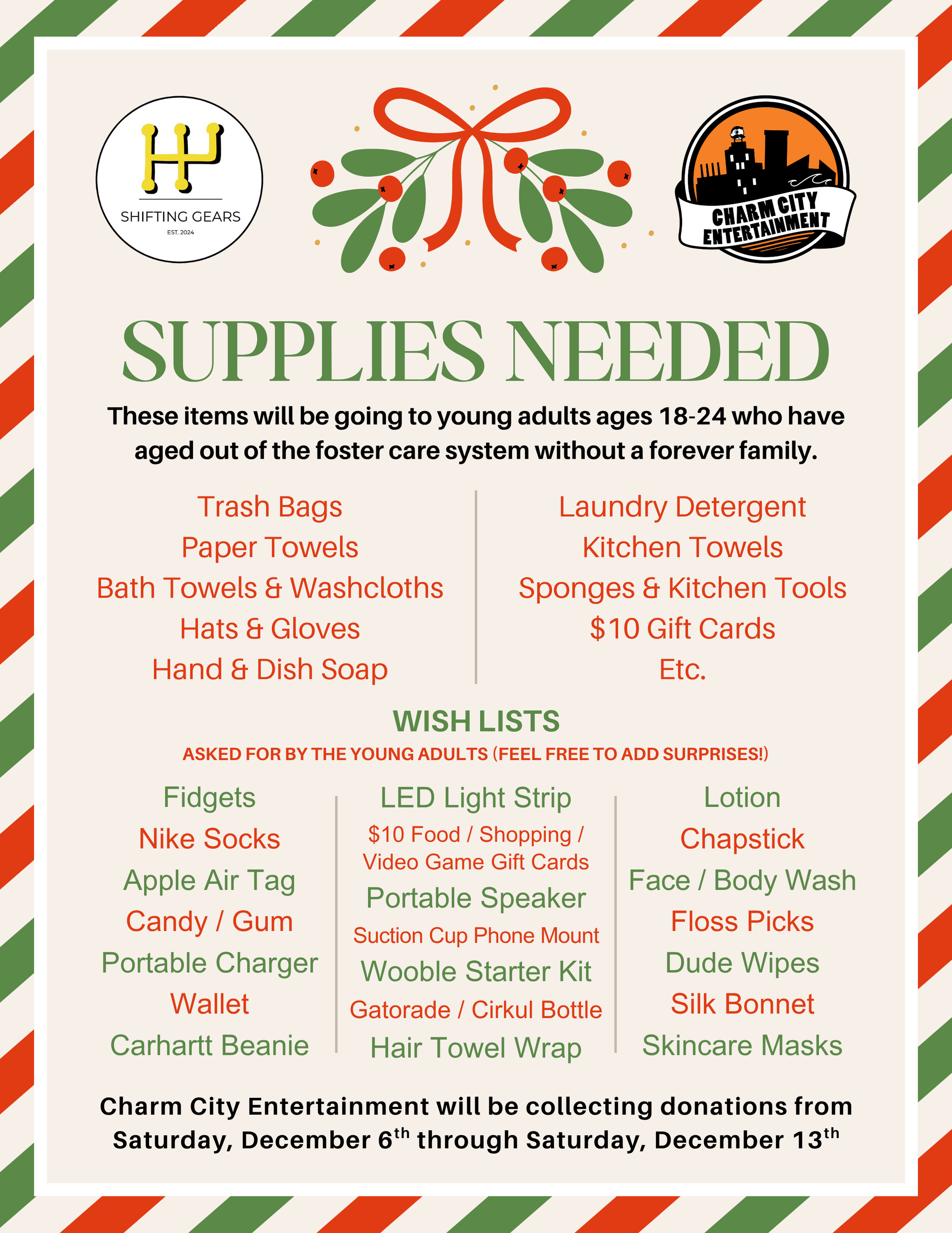 a tan background with a green & red stripe border, charm city entertainment logo, shifting gears logo, & black, green, & red text. The text reads: Supplies Needed. These items will be going to young adults ages 18-24 who have aged out of the foster care system without a forever family. Trash bags. Paper towels. Bath towels & washcloths. Hats & gloves. Hand & dish soap. Laundry detergent. Kitchen Towels. Sponges & kitchen tools. $10 gift cards. etc. Wish Lists. Asked for by the young adults (feel free to add surprises!). Fidgets. Nike socks. Apple air tag. Candy/gum. portable charger. wallet. Carhartt beanie. LED light strip. $10 food/shopping/video game gift cards. portable speaker. suction cup phone mount. Wooble starter kit. Gatorade/Cirkul bottle. hair towel wrap. lotion. chapstick. face/body wash. floss picks. Dude Wipes. silk bonnet. skincare masks. Charm city entertainment will be collecting donations from Saturday, december 6th through saturday, december 13th.