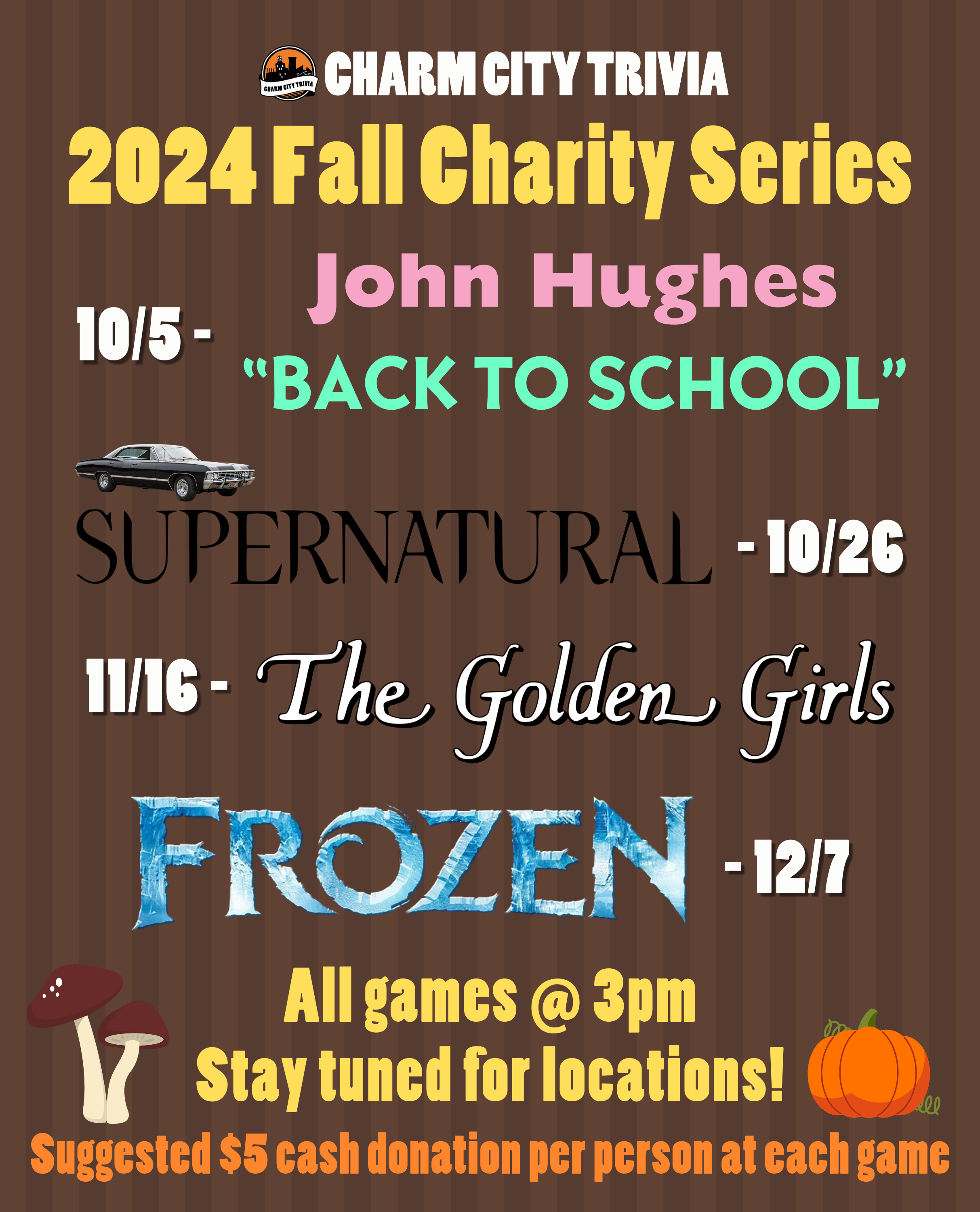 a medium brown striped background with the Charm City Trivia logo, theme logos, mushroom & pumpkin drawings, and white, yellow, and orange text. The text, including the theme logos, reads: 2024 Fall Charity Series. 10/5 - John Hughes "Back to School". 10/26 - Supernatural. 11/16 - The Golden Girls. 12/7 - Frozen. All games at 3pm. Stay tuned for locations! Suggested $5 cash donation per person at each game.