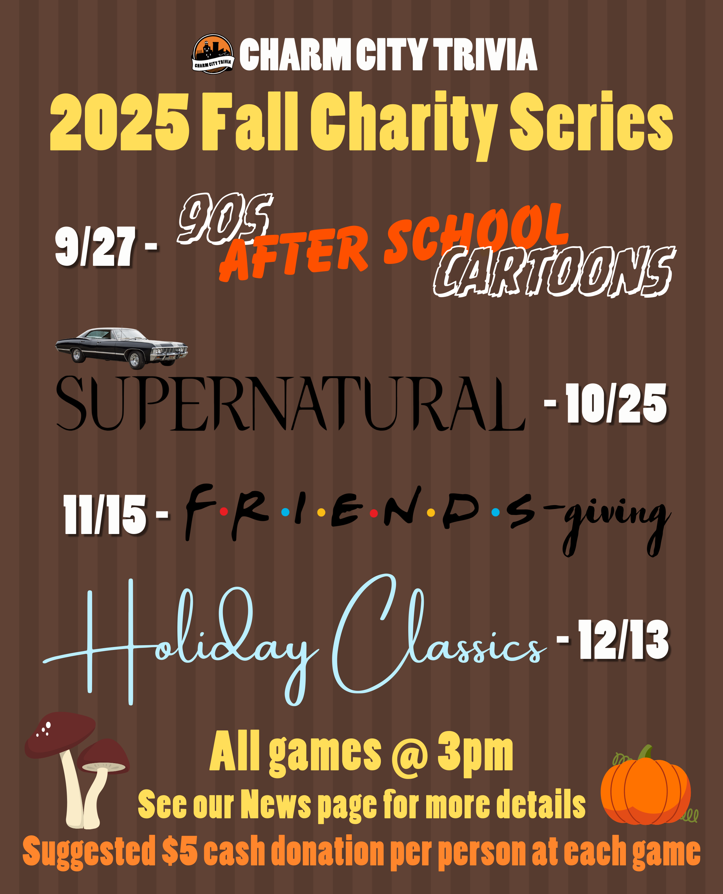 a medium brown striped background with the Charm City Trivia logo, theme logos, mushroom & pumpkin drawings, and white, yellow, and orange text. The text, including the theme logos, reads: 2025 Fall Charity Series. 9/27 - 90s After School Cartoons. 10/25 - Supernatural. 11/15 - Friends-giving. 12/13 - Holiday Classics. All games at 3pm. See our News page for more details. Suggested $5 cash donation per person at each game.