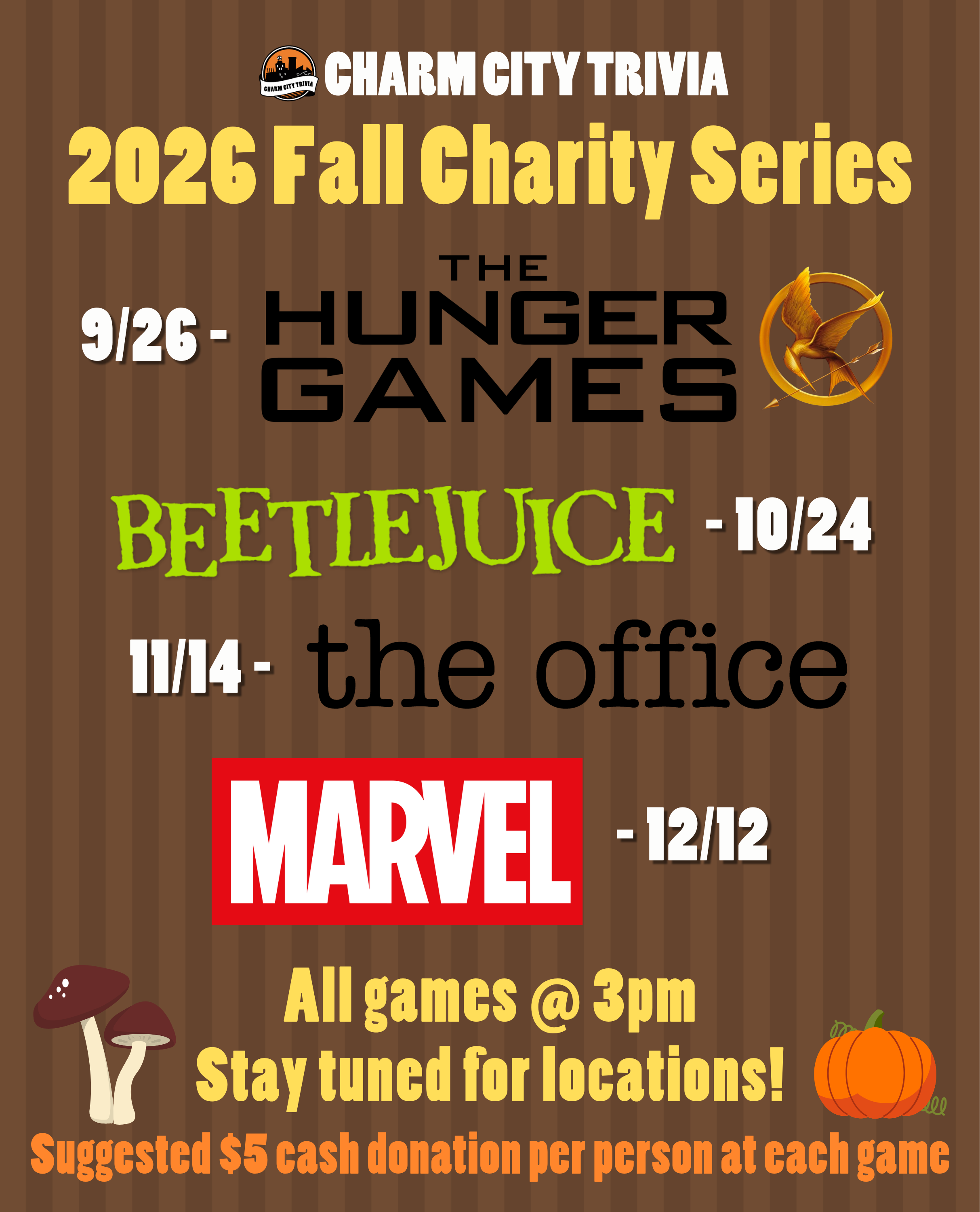 a medium brown striped background with the Charm City Trivia logo, theme logos, mushroom & pumpkin drawings, and white, yellow, and orange text. The text, including the theme logos, reads: 2026 Fall Charity Series. 9/26 - The Hunger Games. 10/24 - Beetlejuice. 11/14 - The Office. 12/12 - Marvel. All games at 3pm. Stay tuned for locations! Suggested $5 cash donation per person at each game.