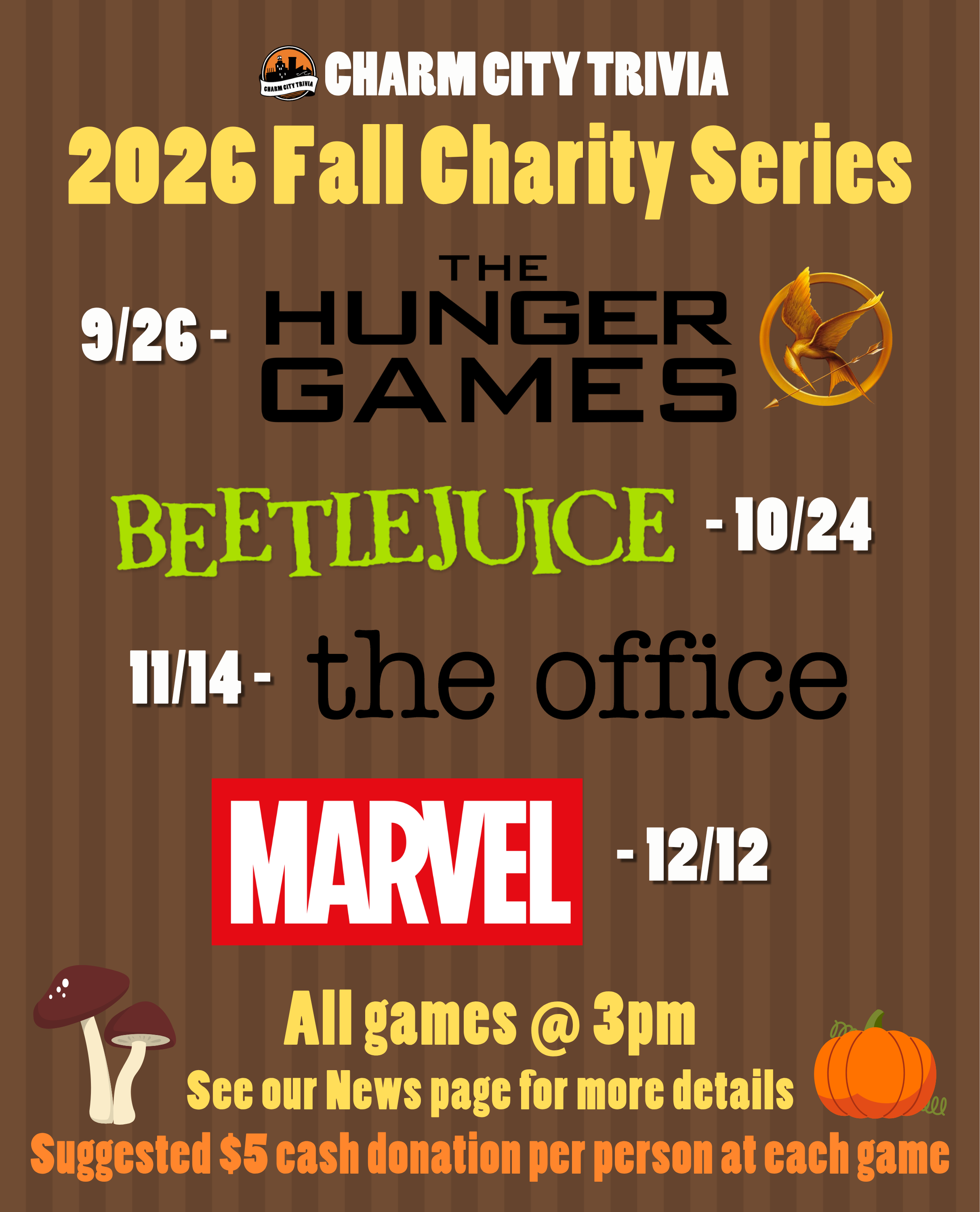 a medium brown striped background with the Charm City Trivia logo, theme logos, mushroom & pumpkin drawings, and white, yellow, and orange text. The text, including the theme logos, reads: 2026 Fall Charity Series. 9/26 - The Hunger Games. 10/24 - Beetlejuice. 11/14 - The Office. 12/12 - Marvel. All games at 3pm. See our News page for more details. Suggested $5 cash donation per person at each game.