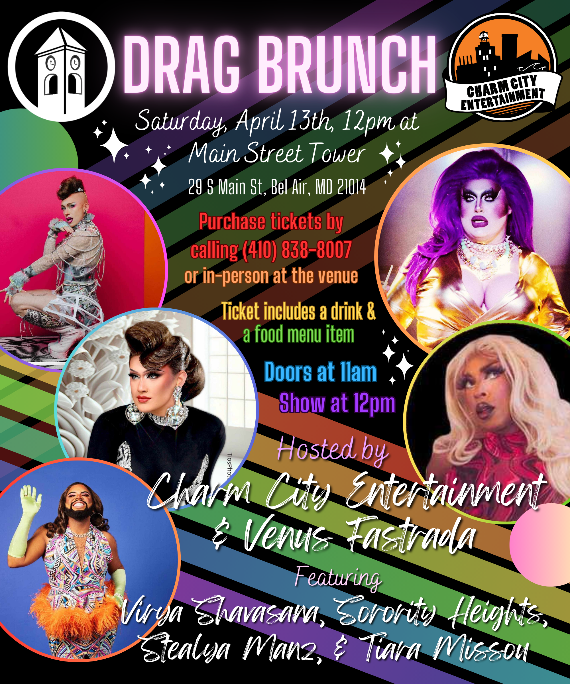 a black background with a rainbow zigzag, sparkles, the Charm City Entertainment logo, the Main Street Tower logo, photos of the five Queens, and white, pink, red, orange, yellow, green, blue, and purple text. The text reads: Drag Brunch. Saturday, April 13th, 12pm at Main Street Tower. 29 S Main St, Bel Air, MD, 21014. Purchase tickets by calling (410) 838-8007 or in-person at the venue. Ticket includes a drink & a food menu item. Doors at 11am. Show at 12pm. Hosted by Charm City Entertainment & Venus Fastrada. Featuring Virya Shavasana, Sorority Heights, Stealya Manz, & Tiara Missou.