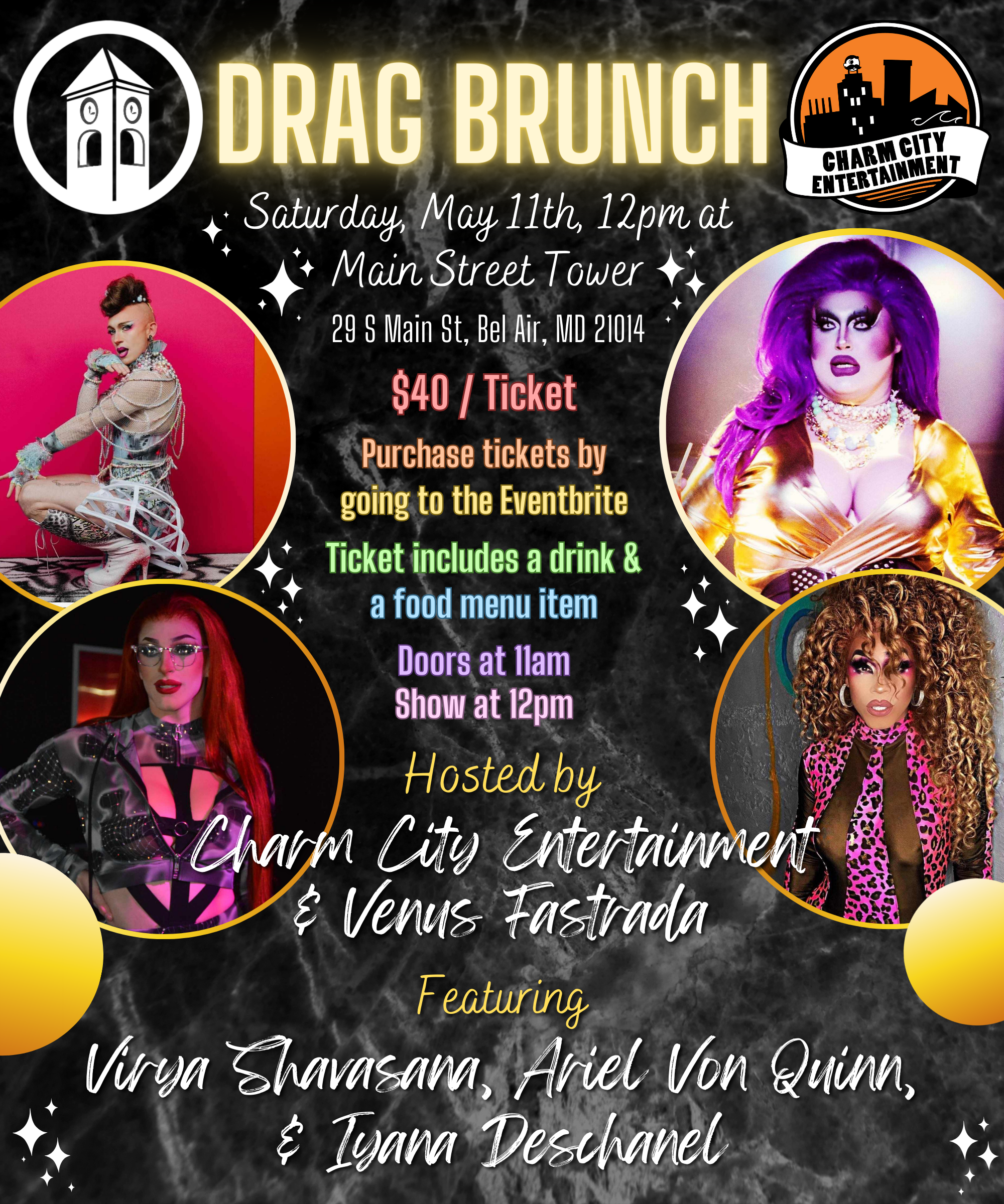 a black background with a marble texture, sparkles, the Charm City Entertainment logo, the Main Street Tower logo, photos of the four Queens, and light yellow, white, and pastel rainbow text. The text reads: Drag Brunch. Saturday, May 11th, 12pm at Main Street Tower. 29 S Main St, Bel Air, MD, 21014. Purchase tickets by going to the Eventbrite. Ticket includes a drink & a food menu item. Doors at 11am. Show at 12pm. Hosted by Charm City Entertainment & Venus Fastrada. Featuring Virya Shavasana, Ariel Von Quinn, & Iyana Deschanel.