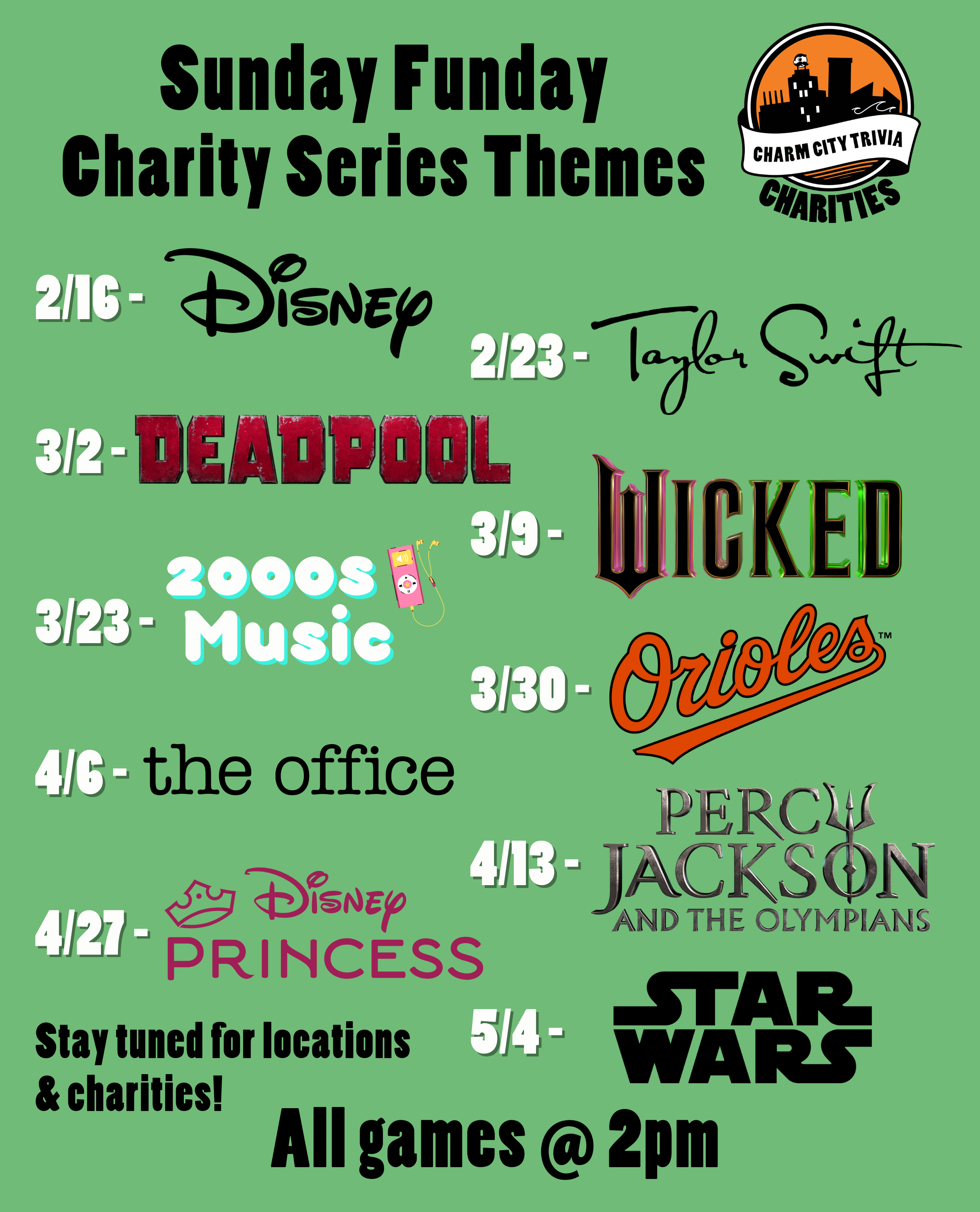 a light green background with the Charm City Trivia Charities logo, theme logos, and black & white text. The text, including the theme logos, reads: Sunday Funday Charity Series Themes. 2/16 - Disney. 2/23 - Taylor Swift. 3/2 - Deadpool. 3/9 - Wicked. 3/23 - 2000s Music. 3/30 - Orioles. 4/6 - The Office. 4/13 - Percy Jackson. 4/27 - Disney Princesses. 5/4 - Star Wars. Stay tuned for locations & charities! All games at 2pm.